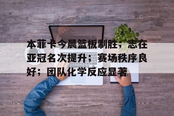 ag体育官方-本菲卡今晨篮板制胜；志在亚冠名次提升；赛场秩序良好；团队化学反应显著